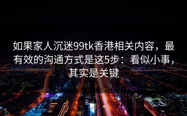如果家人沉迷99tk香港相关内容，最有效的沟通方式是这5步：看似小事，其实是关键
