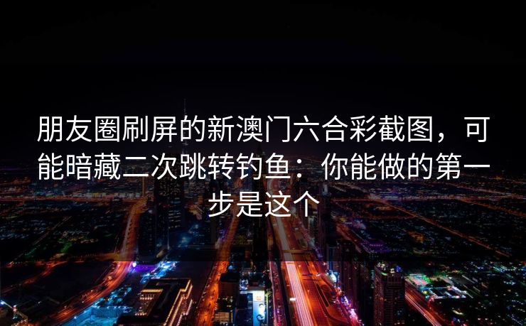 朋友圈刷屏的新澳门六合彩截图，可能暗藏二次跳转钓鱼：你能做的第一步是这个
