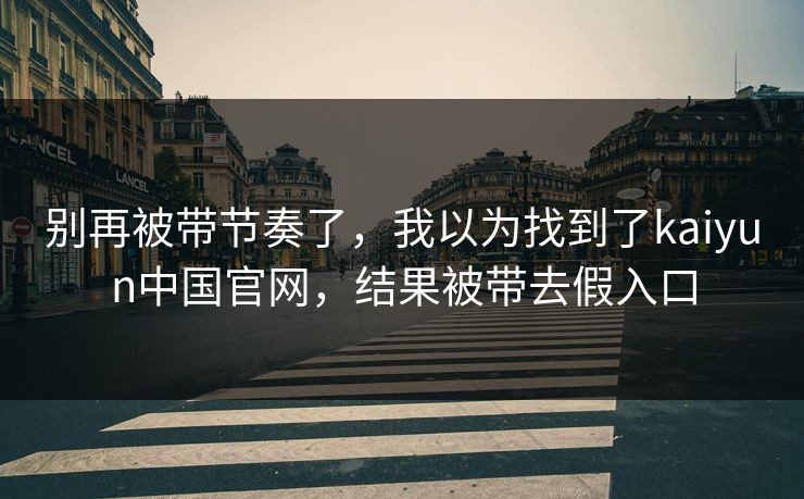 别再被带节奏了，我以为找到了kaiyun中国官网，结果被带去假入口