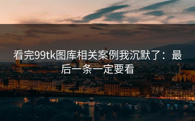 看完99tk图库相关案例我沉默了：最后一条一定要看