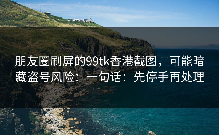 朋友圈刷屏的99tk香港截图,可能暗藏盗号风险:一句话:先停手再处理 朋友圈刷屏的99tk香港截图,可能暗藏盗号风险:一句话:先停手再处理