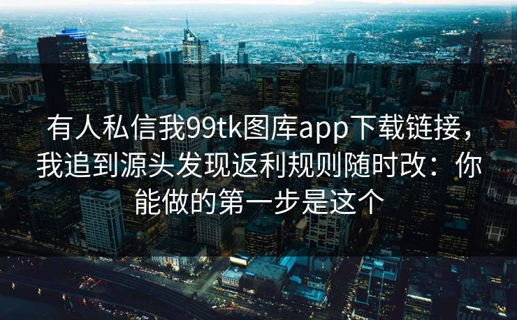 有人私信我99tk图库app下载链接，我追到源头发现返利规则随时改：你能做的第一步是这个