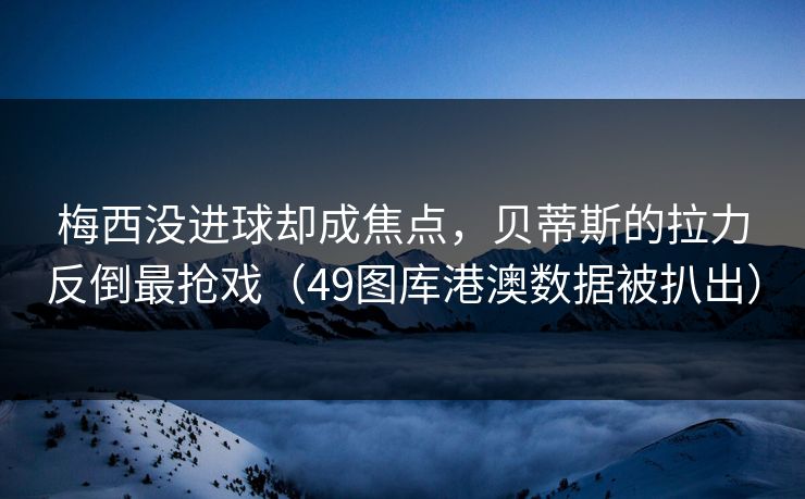 梅西没进球却成焦点，贝蒂斯的拉力反倒最抢戏（49图库港澳数据被扒出）